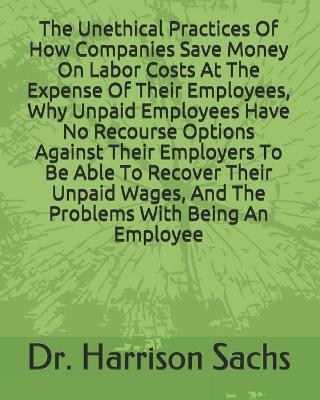 Book cover for The Unethical Practices Of How Companies Save Money On Labor Costs At The Expense Of Their Employees, Why Unpaid Employees Have No Recourse Options Against Their Employers To Be Able To Recover Their Unpaid Wages, And The Problems With Being An Employee