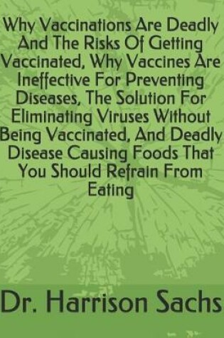 Cover of Why Vaccinations Are Deadly And The Risks Of Getting Vaccinated, Why Vaccines Are Ineffective For Preventing Diseases, The Solution For Eliminating Viruses Without Being Vaccinated, And Deadly Disease Causing Foods That You Should Refrain From Eating