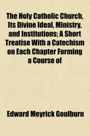 Cover of The Holy Catholic Church, Its Divine Ideal, Ministry, and Institutions; A Short Treatise with a Catechism on Each Chapter Forming a Course of