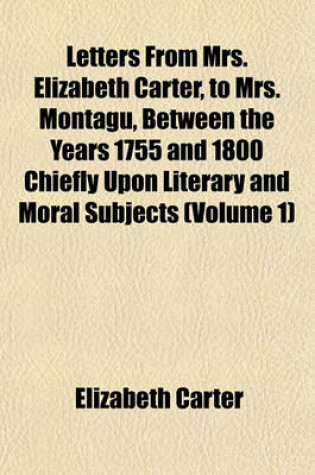 Cover of Letters from Mrs. Elizabeth Carter, to Mrs. Montagu, Between the Years 1755 and 1800 Chiefly Upon Literary and Moral Subjects (Volume 1)