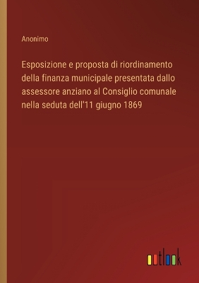 Book cover for Esposizione e proposta di riordinamento della finanza municipale presentata dallo assessore anziano al Consiglio comunale nella seduta dell'11 giugno 1869