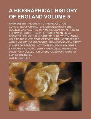 Book cover for A Biographical History of England Volume 5; From Egbert the Great to the Revolution Consisting of Characters Disposed in Different Classes, and Adapted to a Methodical Catalogue of Engraved British Heads Intended as an Essay Towards Reducing Our Biogra