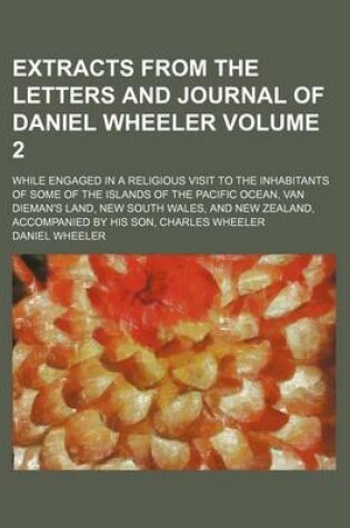 Cover of Extracts from the Letters and Journal of Daniel Wheeler; While Engaged in a Religious Visit to the Inhabitants of Some of the Islands of the Pacific Ocean, Van Dieman's Land, New South Wales, and New Zealand, Accompanied by His Volume 2