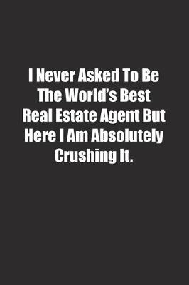 Book cover for I Never Asked To Be The World's Best Real Estate Agent But Here I Am Absolutely Crushing It.