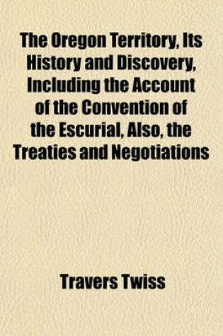 Cover of The Oregon Territory, Its History and Discovery, Including the Account of the Convention of the Escurial, Also, the Treaties and Negotiations