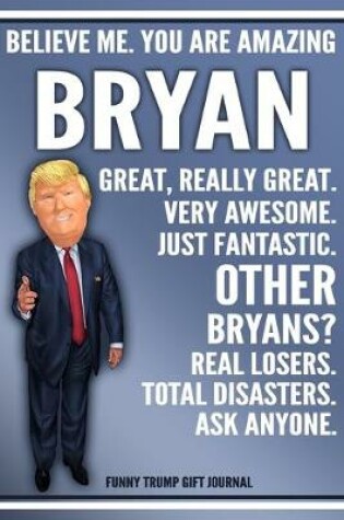 Cover of Funny Trump Journal - Believe Me. You Are Amazing Bryan Great, Really Great. Very Awesome. Just Fantastic. Other Bryans? Real Losers. Total Disasters. Ask Anyone. Funny Trump Gift Journal