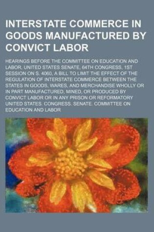 Cover of Interstate Commerce in Goods Manufactured by Convict Labor; Hearings Before the Committee on Education and Labor, United States Senate, 64th Congress, 1st Session on S. 4060, a Bill to Limit the Effect of the Regulation of Interstate Commerce Between the