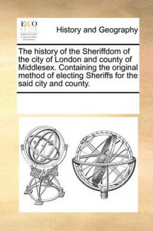 Cover of The History of the Sheriffdom of the City of London and County of Middlesex. Containing the Original Method of Electing Sheriffs for the Said City and County.