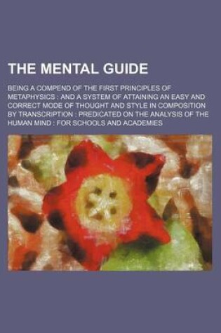 Cover of The Mental Guide; Being a Compend of the First Principles of Metaphysics and a System of Attaining an Easy and Correct Mode of Thought and Style in Composition by Transcription Predicated on the Analysis of the Human Mind for Schools and Academies