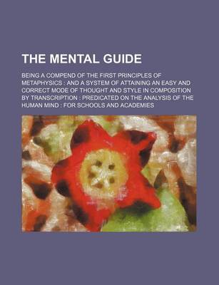 Book cover for The Mental Guide; Being a Compend of the First Principles of Metaphysics and a System of Attaining an Easy and Correct Mode of Thought and Style in Composition by Transcription Predicated on the Analysis of the Human Mind for Schools and Academies