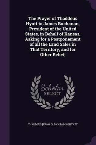 Cover of The Prayer of Thaddeus Hyatt to James Buchanan, President of the United States, in Behalf of Kansas, Asking for a Postponement of All the Land Sales in That Territory, and for Other Relief;