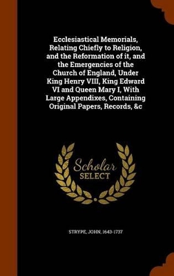 Book cover for Ecclesiastical Memorials, Relating Chiefly to Religion, and the Reformation of It, and the Emergencies of the Church of England, Under King Henry VIII, King Edward VI and Queen Mary I, with Large Appendixes, Containing Original Papers, Records, &C