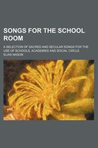 Cover of Songs for the School Room; A Selection of Sacred and Secular Songs for the Use of Schools, Academies and Social Circle