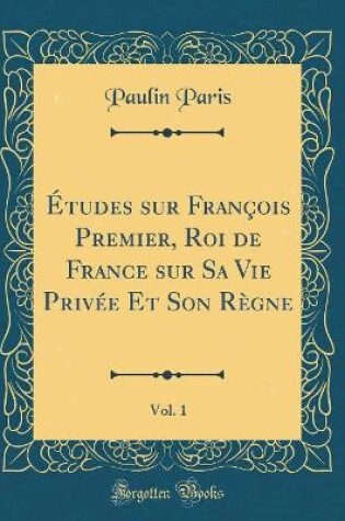 Cover of Etudes Sur Francois Premier, Roi de France Sur Sa Vie Privee Et Son Regne, Vol. 1 (Classic Reprint)
