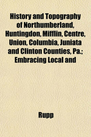 Cover of History and Topography of Northumberland, Huntingdon, Mifflin, Centre, Union, Columbia, Juniata and Clinton Counties, Pa.; Embracing Local and