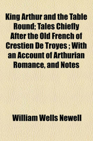 Cover of King Arthur and the Table Round; Tales Chiefly After the Old French of Crestien de Troyes; With an Account of Arthurian Romance, and Notes