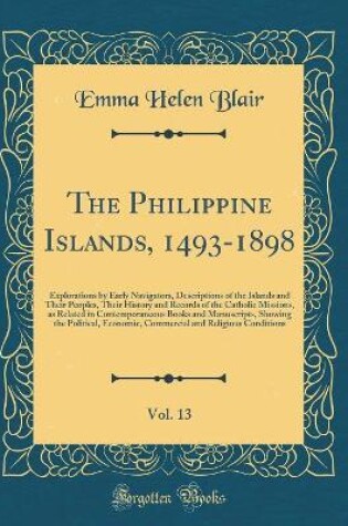 Cover of The Philippine Islands, 1493-1898, Vol. 13: Explorations by Early Navigators, Descriptions of the Islands and Their Peoples, Their History and Records of the Catholic Missions, as Related in Contemporaneous Books and Manuscripts, Showing the Political, Ec