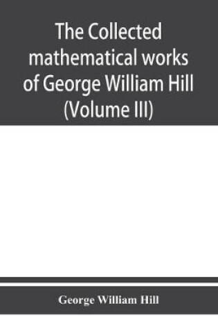 Cover of The collected mathematical works of George William Hill (Volume III)