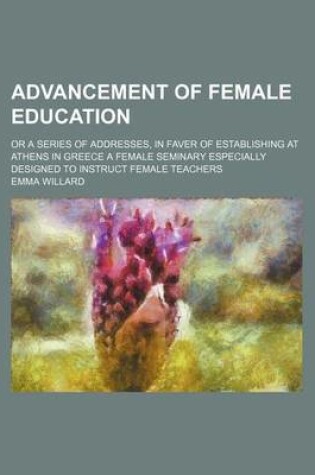 Cover of Advancement of Female Education; Or a Series of Addresses, in Faver of Establishing at Athens in Greece a Female Seminary Especially Designed to Instr