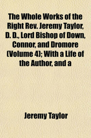 Cover of The Whole Works of the Right REV. Jeremy Taylor, D. D., Lord Bishop of Down, Connor, and Dromore (Volume 4); With a Life of the Author, and a