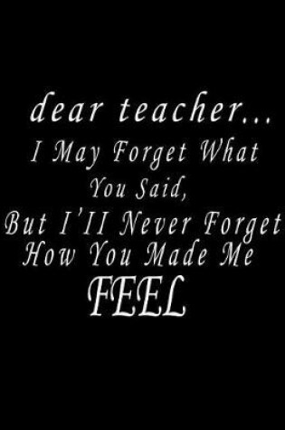 Cover of Dear Teacher... I May Forget What You Said, But I'll Never Forget How You Made Me Feel