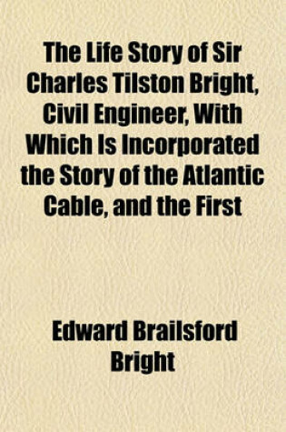 Cover of The Life Story of Sir Charles Tilston Bright, Civil Engineer, with Which Is Incorporated the Story of the Atlantic Cable, and the First