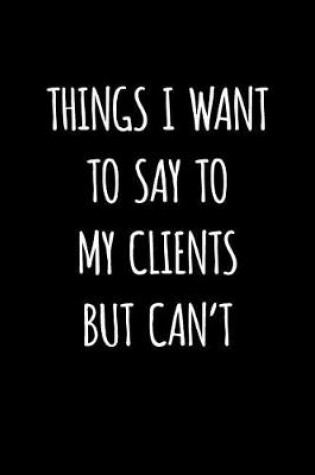 Cover of Things I Want to Say to My Clients But Can't