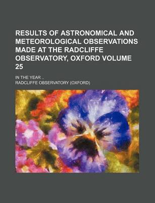 Book cover for Results of Astronomical and Meteorological Observations Made at the Radcliffe Observatory, Oxford Volume 25; In the Year