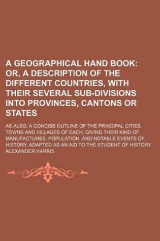 Cover of A Geographical Hand Book; Or, a Description of the Different Countries, with Their Several Sub-Divisions Into Provinces, Cantons or States. as Also, a Concise Outline of the Principal Cities, Towns and Villages of Each, Giving Their Kind of Manufactures,