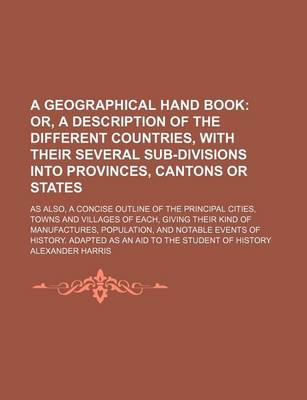 Book cover for A Geographical Hand Book; Or, a Description of the Different Countries, with Their Several Sub-Divisions Into Provinces, Cantons or States. as Also, a Concise Outline of the Principal Cities, Towns and Villages of Each, Giving Their Kind of Manufactures,