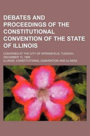 Cover of Debates and Proceedings of the Constitutional Convention of the State of Illinois; Convened at the City of Springfield, Tuesday, December 13, 1869