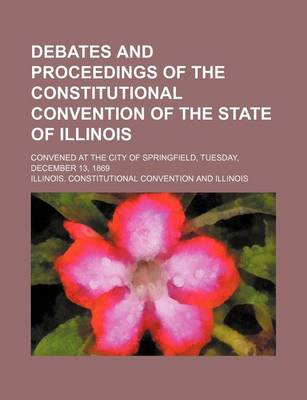 Book cover for Debates and Proceedings of the Constitutional Convention of the State of Illinois; Convened at the City of Springfield, Tuesday, December 13, 1869