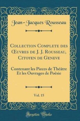 Cover of Collection Complete des uvres de J. J. Rousseau, Citoyen de Geneve, Vol. 15: Contenant les Pieces de Théâtre Et les Ouvrages de Poësie (Classic Reprint)