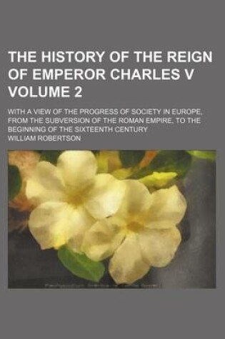 Cover of The History of the Reign of Emperor Charles V Volume 2; With a View of the Progress of Society in Europe, from the Subversion of the Roman Empire, to the Beginning of the Sixteenth Century