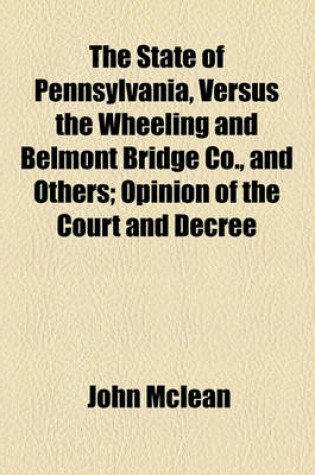 Cover of The State of Pennsylvania, Versus the Wheeling and Belmont Bridge Co., and Others; Opinion of the Court and Decree