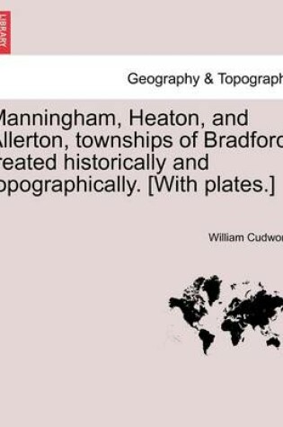 Cover of Manningham, Heaton, and Allerton, Townships of Bradford, Treated Historically and Topographically. [With Plates.]