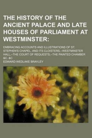 Cover of The History of the Ancient Palace and Late Houses of Parliament at Westminster; Embracing Accounts and Illustrations of St. Stephen's Chapel, and Its Cloisters, --Westminster Hall, --The Court of Requests, --The Painted Chamber &C. &C