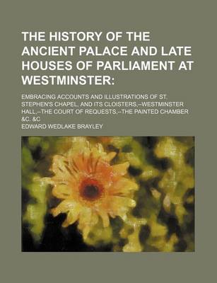 Book cover for The History of the Ancient Palace and Late Houses of Parliament at Westminster; Embracing Accounts and Illustrations of St. Stephen's Chapel, and Its Cloisters, --Westminster Hall, --The Court of Requests, --The Painted Chamber &C. &C