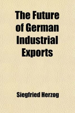 Cover of The Future of German Industrial Exports; Practical Suggestions for Safeguarding the Growth of German Export Activity in the Field of Manufactures After the War