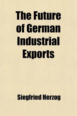 Book cover for The Future of German Industrial Exports; Practical Suggestions for Safeguarding the Growth of German Export Activity in the Field of Manufactures After the War