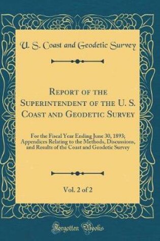 Cover of Report of the Superintendent of the U. S. Coast and Geodetic Survey, Vol. 2 of 2: For the Fiscal Year Ending June 30, 1893; Appendices Relating to the Methods, Discussions, and Results of the Coast and Geodetic Survey (Classic Reprint)