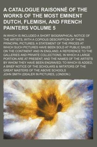 Cover of A Catalogue Raisonne of the Works of the Most Eminent Dutch, Flemish, and French Painters Volume 5; In Which Is Included a Short Biographical Notice of the Artists, with a Copious Description of Their Principal Pictures a Statement of the Prices at Which