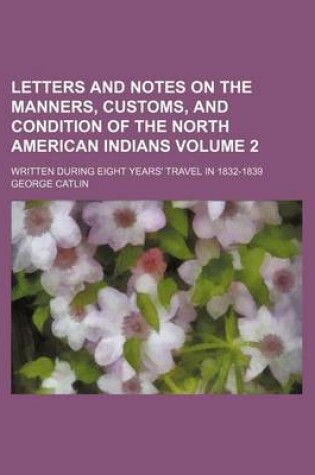 Cover of Letters and Notes on the Manners, Customs, and Condition of the North American Indians Volume 2; Written During Eight Years' Travel in 1832-1839