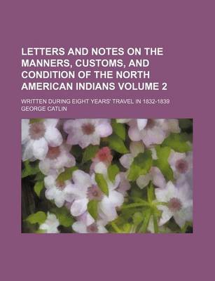 Book cover for Letters and Notes on the Manners, Customs, and Condition of the North American Indians Volume 2; Written During Eight Years' Travel in 1832-1839