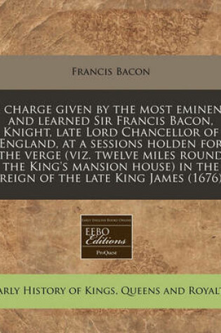 Cover of A Charge Given by the Most Eminent and Learned Sir Francis Bacon, Knight, Late Lord Chancellor of England, at a Sessions Holden for the Verge (Viz. Twelve Miles Round the King's Mansion House) in the Reign of the Late King James (1676)