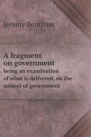 Cover of A fragment on government being an examination of what is delivered, on the subject of government