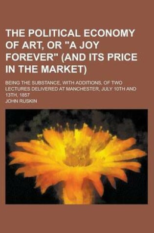 Cover of The Political Economy of Art, or a Joy Forever (and Its Price in the Market); Being the Substance, with Additions, of Two Lectures Delivered at Manc