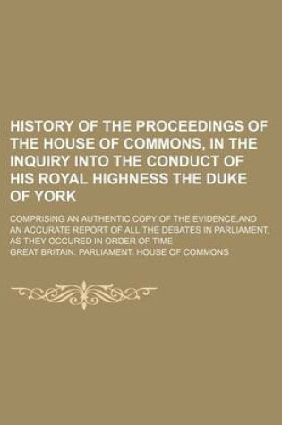 Cover of History of the Proceedings of the House of Commons, in the Inquiry Into the Conduct of His Royal Highness the Duke of York; Comprising an Authentic Copy of the Evidence, and an Accurate Report of All the Debates in Parliament, as They