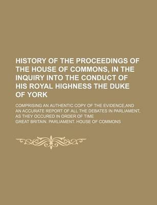 Book cover for History of the Proceedings of the House of Commons, in the Inquiry Into the Conduct of His Royal Highness the Duke of York; Comprising an Authentic Copy of the Evidence, and an Accurate Report of All the Debates in Parliament, as They