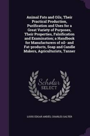 Cover of Animal Fats and Oils, Their Practical Production, Purification and Uses for a Great Variety of Purposes, Their Properties, Falsification and Examination; A Handbook for Manufacturers of Oil- And Fat-Products, Soap and Candle Makers, Agriculturists, Tanner